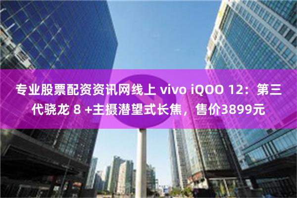 专业股票配资资讯网线上 vivo iQOO 12：第三代骁龙 8 +主摄潜望式长焦，售价3899元