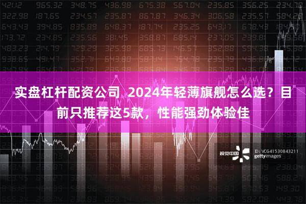 实盘杠杆配资公司  2024年轻薄旗舰怎么选？目前只推荐这5款，性能强劲体验佳