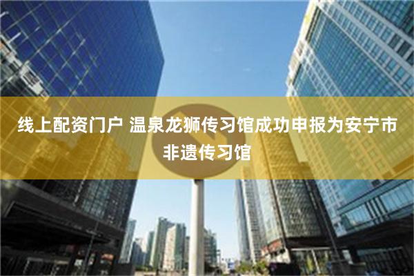 线上配资门户 温泉龙狮传习馆成功申报为安宁市非遗传习馆