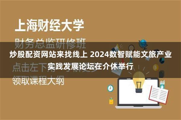 炒股配资网站来找线上 2024数智赋能文旅产业实践发展论坛在介休举行