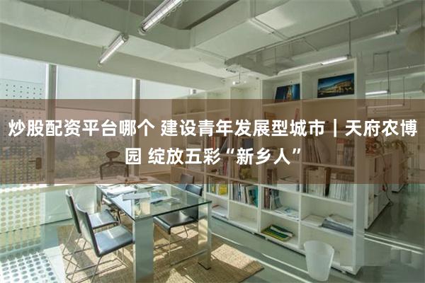 炒股配资平台哪个 建设青年发展型城市｜天府农博园 绽放五彩“新乡人”