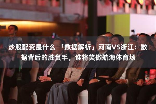 炒股配资是什么 「数据解析」河南VS浙江：数据背后的胜负手，谁将笑傲航海体育场