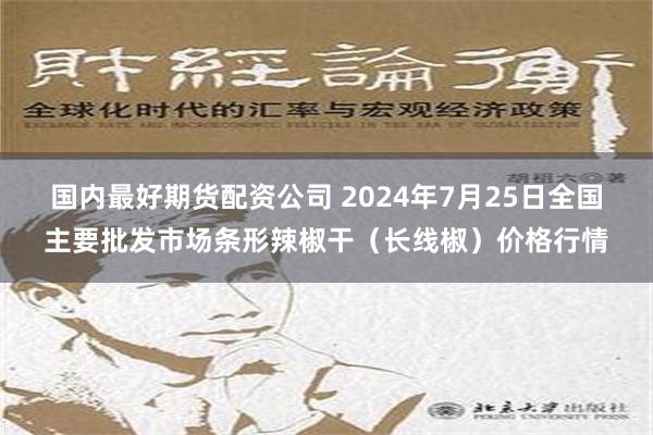 国内最好期货配资公司 2024年7月25日全国主要批发市场条形辣椒干（长线椒）价格行情