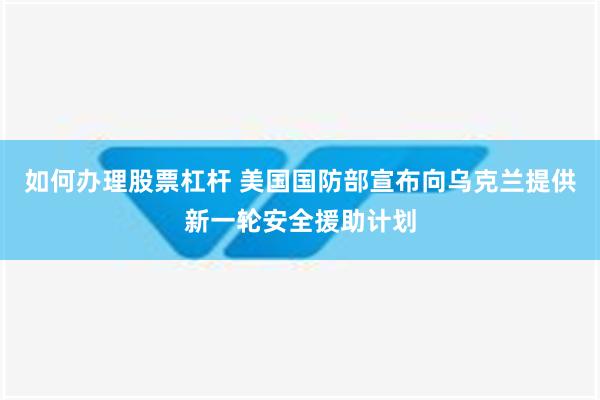 如何办理股票杠杆 美国国防部宣布向乌克兰提供新一轮安全援助计划