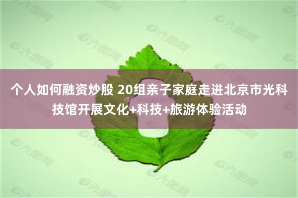 个人如何融资炒股 20组亲子家庭走进北京市光科技馆开展文化+科技+旅游体验活动