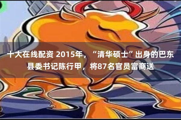 十大在线配资 2015年，“清华硕士”出身的巴东县委书记陈行甲，将87名官员富商送