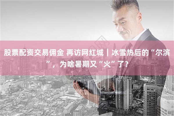 股票配资交易佣金 再访网红城｜冰雪热后的“尔滨”，为啥暑期又“火”了？