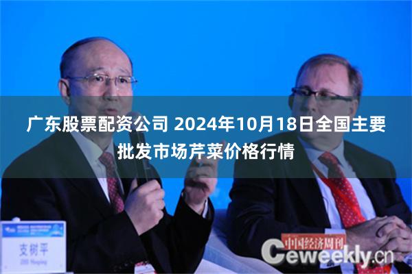 广东股票配资公司 2024年10月18日全国主要批发市场芹菜价格行情