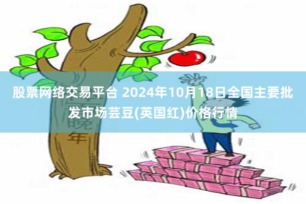 股票网络交易平台 2024年10月18日全国主要批发市场芸豆(英国红)价格行情