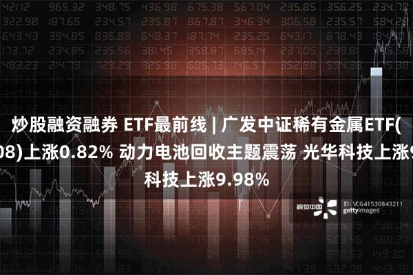 炒股融资融券 ETF最前线 | 广发中证稀有金属ETF(159608)上涨0.82% 动力电池回收主题震荡 光华科技上涨9.98%