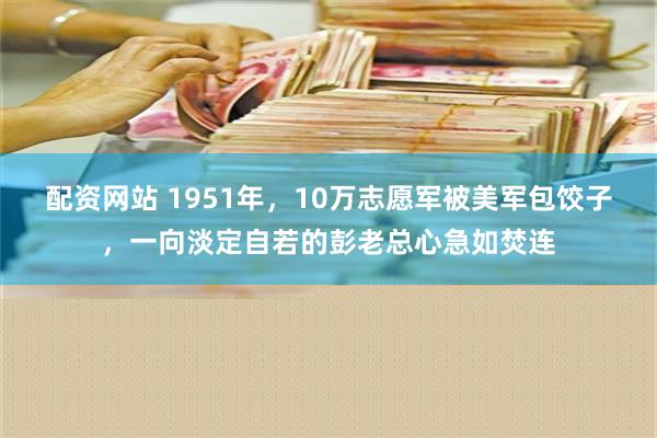 配资网站 1951年，10万志愿军被美军包饺子，一向淡定自若的彭老总心急如焚连