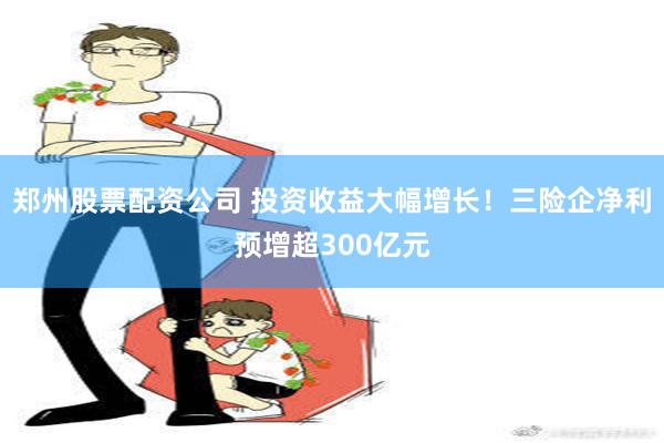 郑州股票配资公司 投资收益大幅增长！三险企净利预增超300亿元