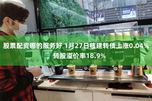 股票配资哪的服务好 1月27日核建转债上涨0.04%，转股溢价率18.9%